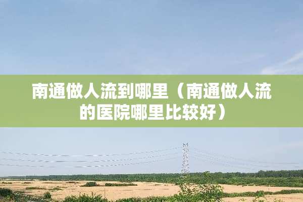 南通做人流到哪里（南通做人流的医院哪里比较好）