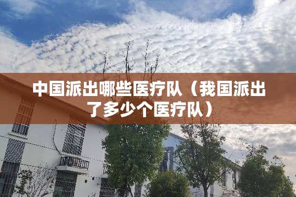 中国派出哪些医疗队（我国派出了多少个医疗队）