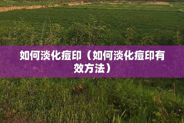 如何淡化痘印（如何淡化痘印有效方法）