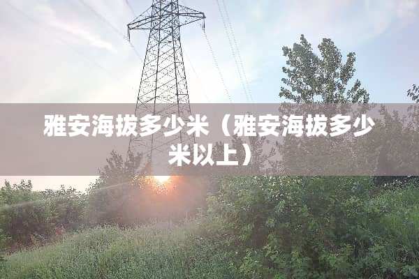 雅安海拔多少米（雅安海拔多少米以上）