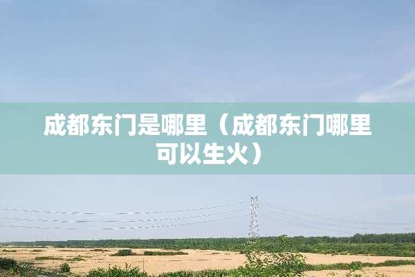 成都东门是哪里（成都东门哪里可以生火）