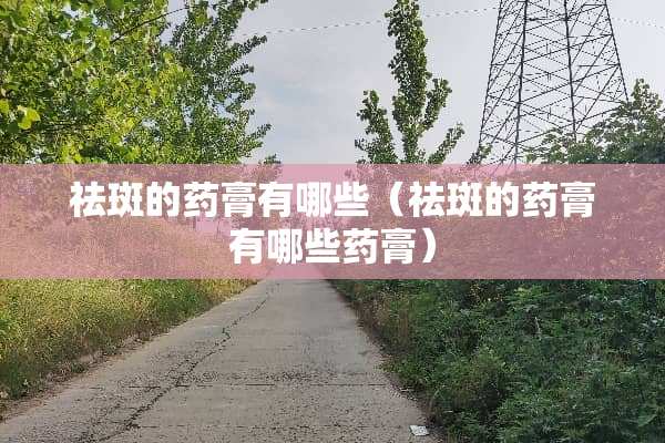 祛斑的药膏有哪些（祛斑的药膏有哪些药膏）