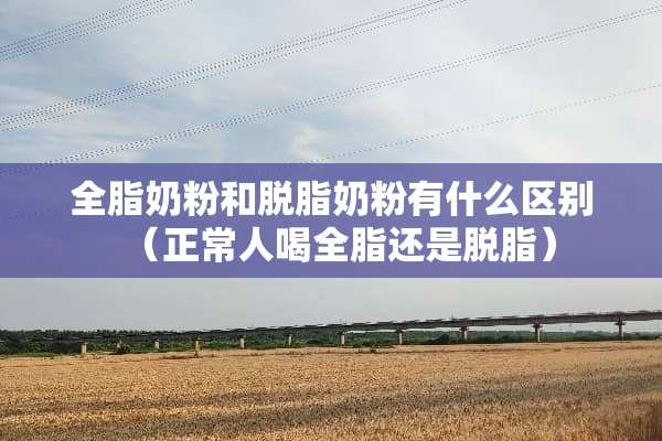 全脂奶粉和脱脂奶粉有什么区别（正常人喝全脂还是脱脂）