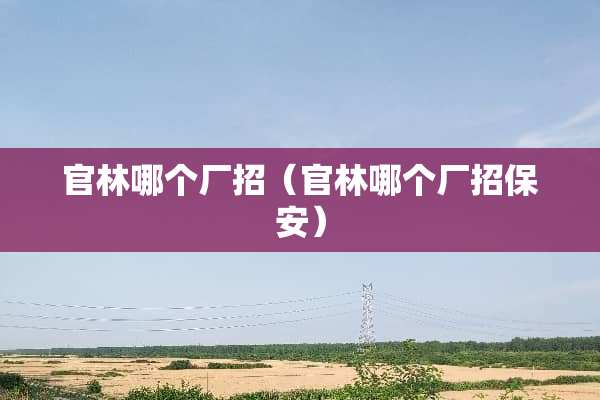 官林哪个厂招（官林哪个厂招保安）