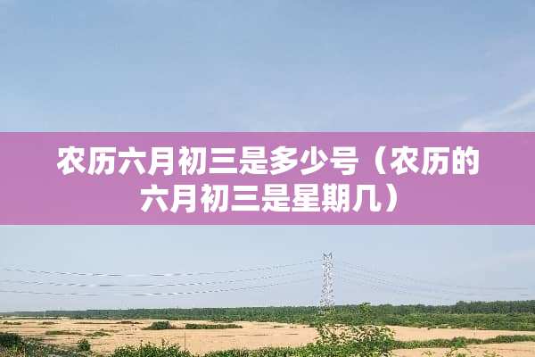 农历六月初三是多少号（农历的六月初三是星期几）