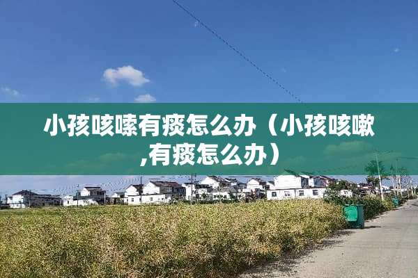 小孩咳嗦有痰怎么办（小孩咳嗽,有痰怎么办）