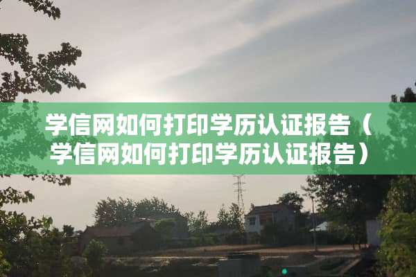 学信网如何打印学历认证报告（学信网如何打印学历认证报告）