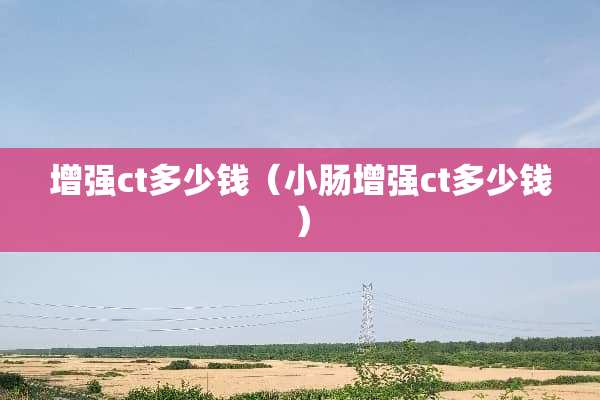 增强ct多少钱（小肠增强ct多少钱）