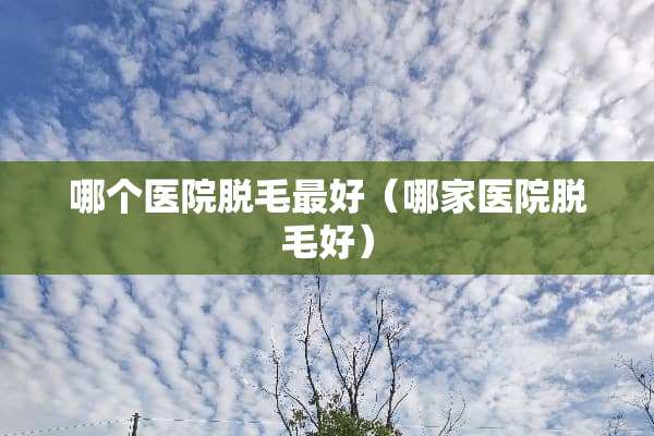 哪个医院脱毛最好（哪家医院脱毛好）