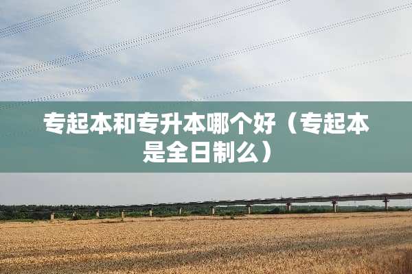 专起本和专升本哪个好（专起本是全日制么）