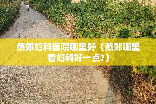 燕郊妇科医院哪里好（燕郊哪里看妇科好一点?）