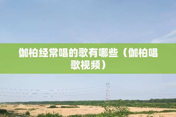伽柏经常唱的歌有哪些（伽柏唱歌视频）