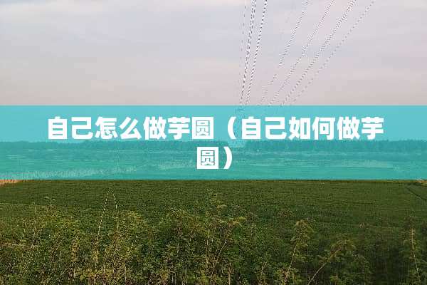自己怎么做芋圆（自己如何做芋圆）