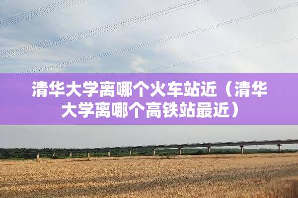 清华大学离哪个火车站近（清华大学离哪个高铁站最近）