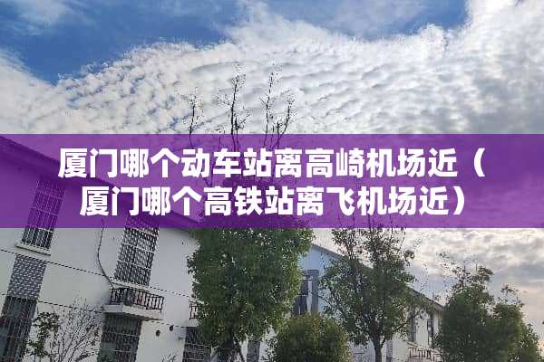 厦门哪个动车站离高崎机场近（厦门哪个高铁站离飞机场近）