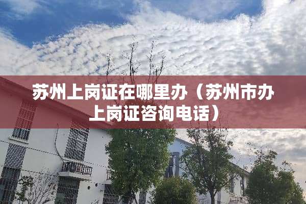 苏州上岗证在哪里办（苏州市办上岗证咨询电话）