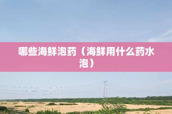 哪些海鲜泡药（海鲜用什么药水泡）