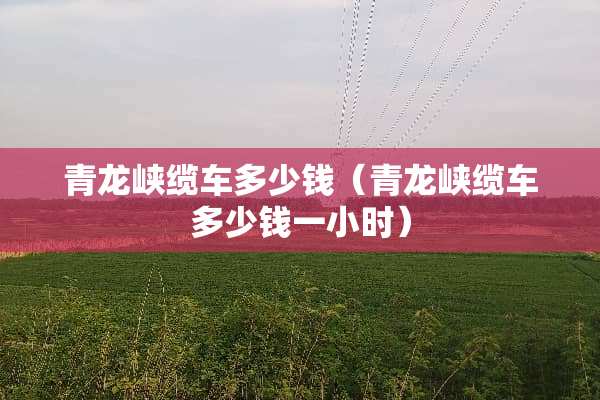 青龙峡缆车多少钱（青龙峡缆车多少钱一小时）