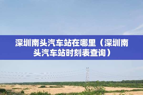 深圳南头汽车站在哪里（深圳南头汽车站时刻表查询）