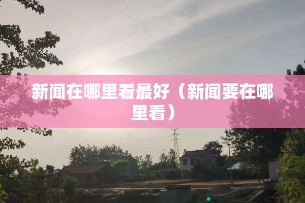 新闻在哪里看最好（新闻要在哪里看）