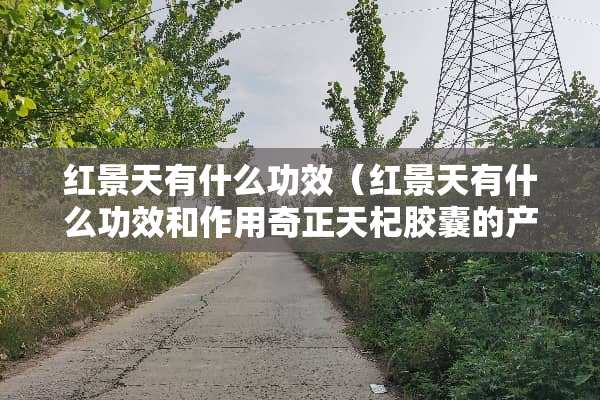 红景天有什么功效（红景天有什么功效和作用奇正天杞胶囊的产品特点）