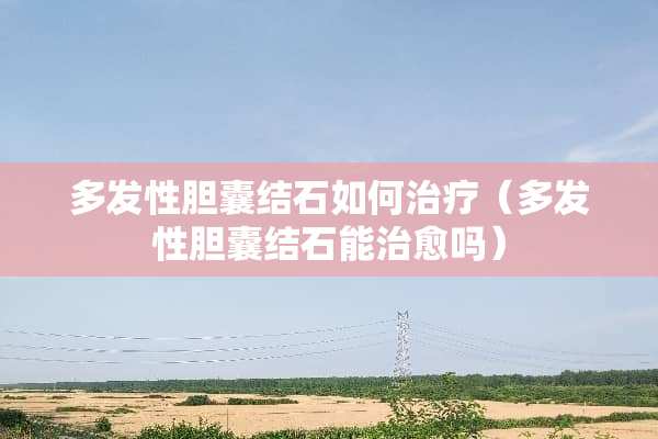 多发性胆囊结石如何治疗（多发性胆囊结石能治愈吗）