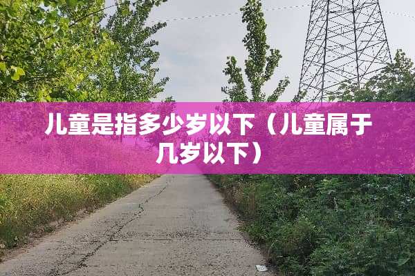 儿童是指多少岁以下（儿童属于几岁以下）