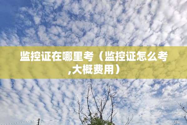 监控证在哪里考（监控证怎么考,大概费用）