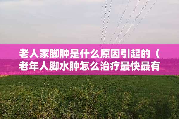 老人家脚肿是什么原因引起的（老年人脚水肿怎么治疗最快最有效）