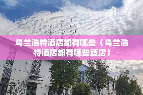 乌兰浩特酒店都有哪些（乌兰浩特酒店都有哪些酒店）