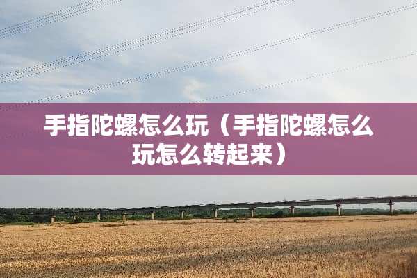 手指陀螺怎么玩（手指陀螺怎么玩怎么转起来）