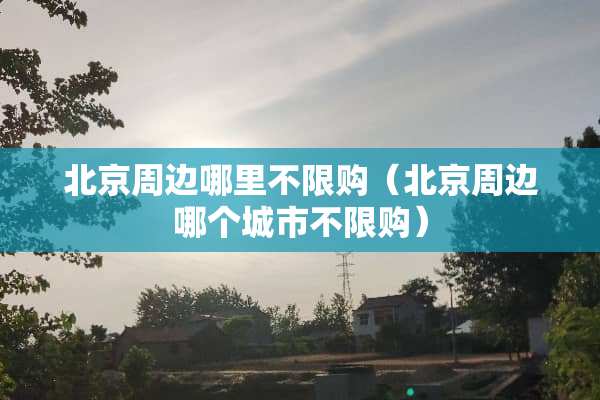 北京周边哪里不限购（北京周边哪个城市不限购）