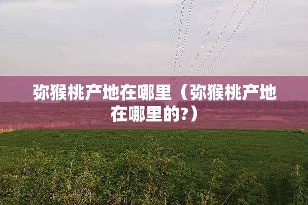 弥猴桃产地在哪里（弥猴桃产地在哪里的?）