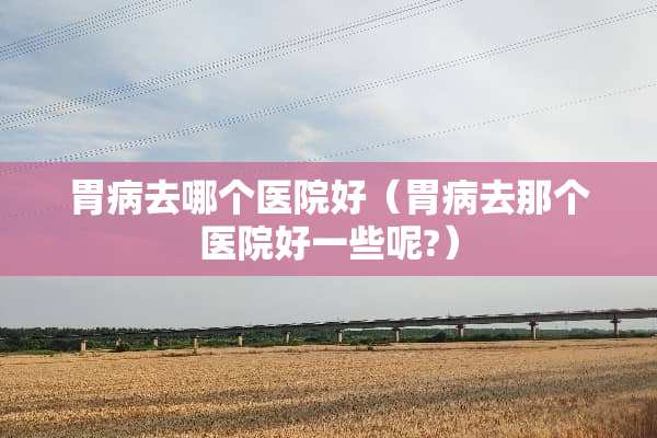 胃病去哪个医院好（胃病去那个医院好一些呢?）