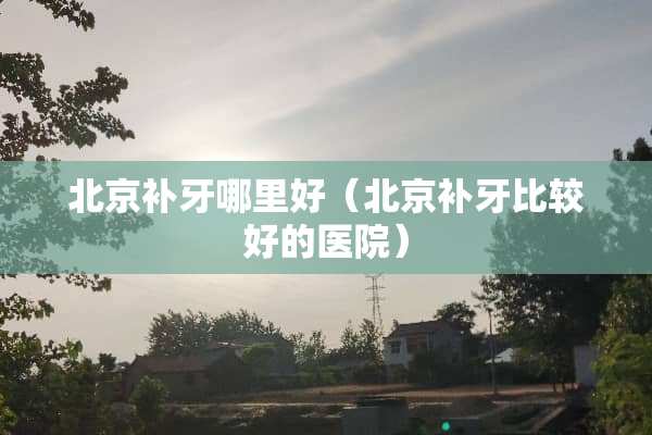 北京补牙哪里好（北京补牙比较好的医院）
