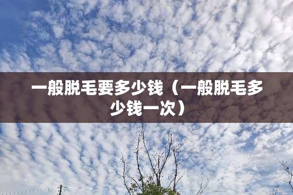 一般脱毛要多少钱（一般脱毛多少钱一次）