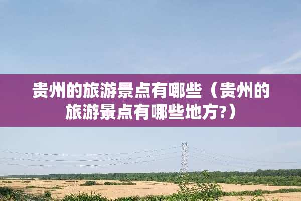 贵州的旅游景点有哪些（贵州的旅游景点有哪些地方?）