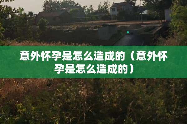 意外怀孕是怎么造成的（意外怀孕是怎么造成的）