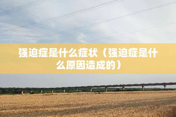 强迫症是什么症状（强迫症是什么原因造成的）