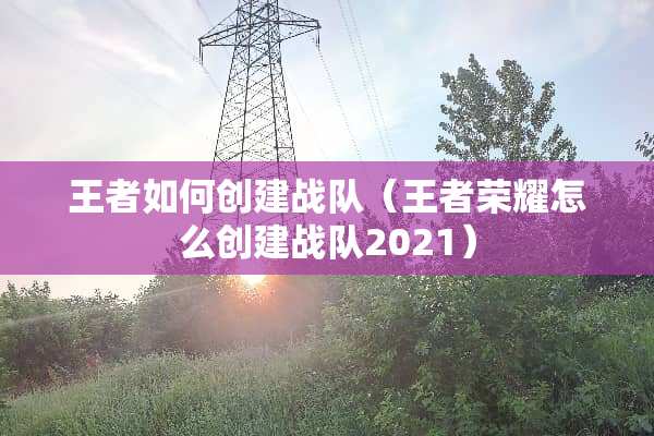 王者如何创建战队（王者荣耀怎么创建战队2021）