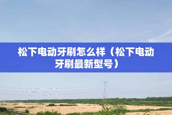 松下电动牙刷怎么样（松下电动牙刷最新型号）