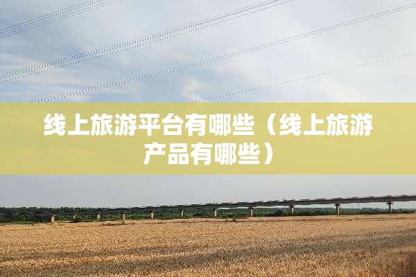 线上旅游平台有哪些（线上旅游产品有哪些）