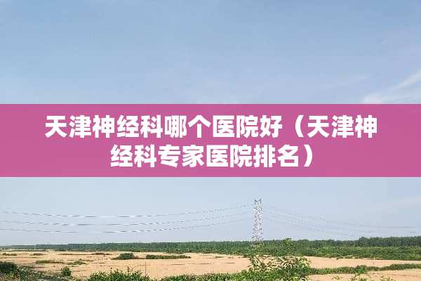 天津神经科哪个医院好（天津神经科专家医院排名）