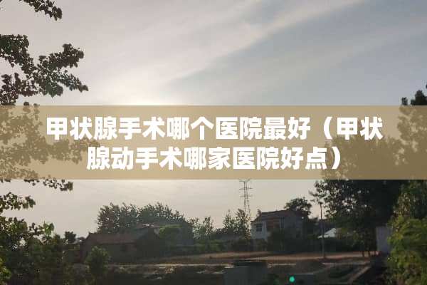 甲状腺手术哪个医院最好（甲状腺动手术哪家医院好点）