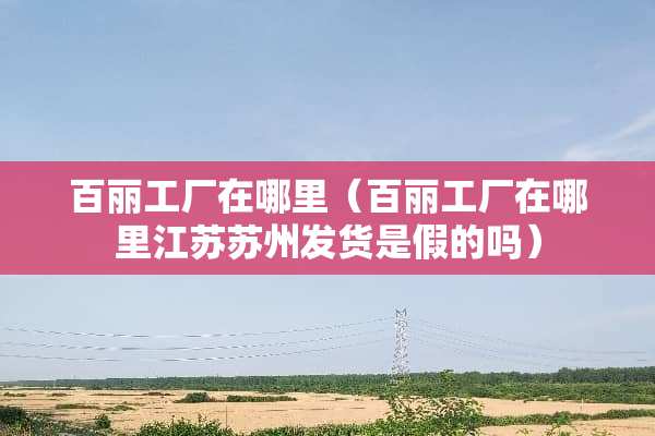 百丽工厂在哪里（百丽工厂在哪里江苏苏州发货是假的吗）