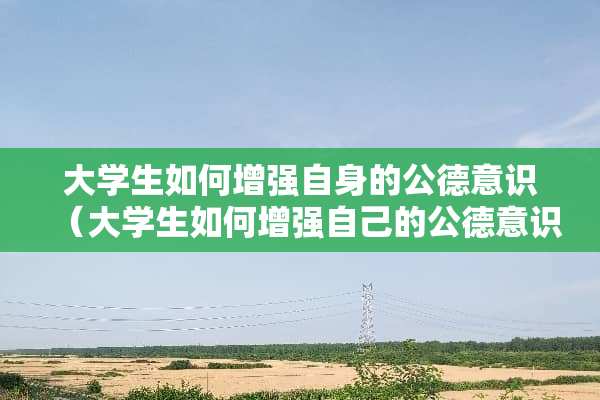 大学生如何增强自身的公德意识（大学生如何增强自己的公德意识）