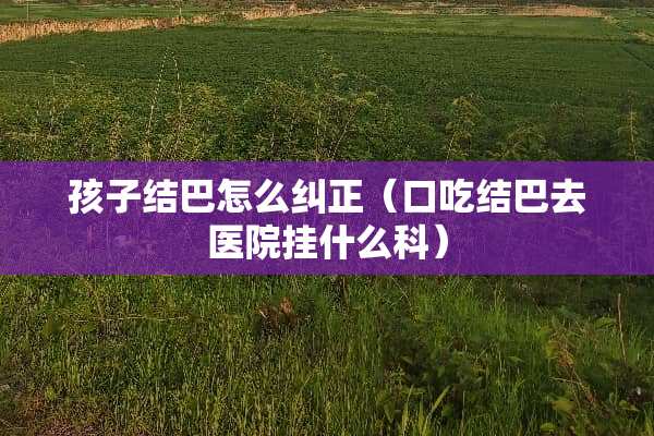 孩子结巴怎么纠正（口吃结巴去医院挂什么科）