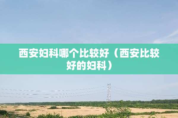 西安妇科哪个比较好（西安比较好的妇科）