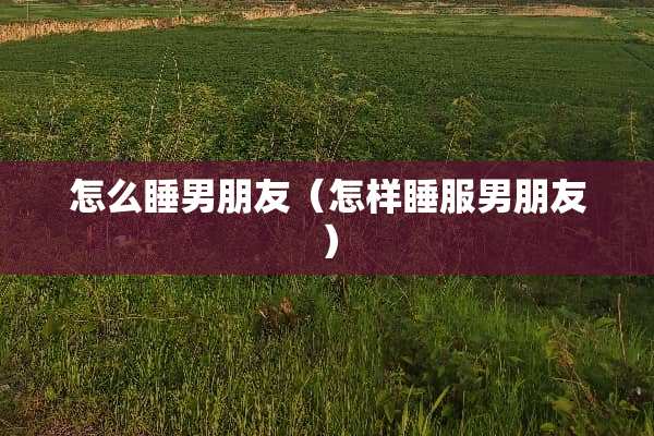 怎么睡男朋友（怎样睡服男朋友）