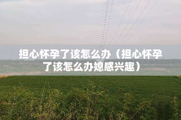 担心怀孕了该怎么办（担心怀孕了该怎么办媳感兴趣）
